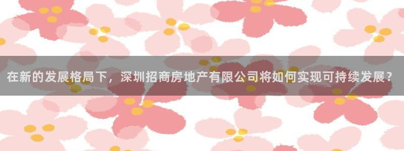 摩登7楼：在新的发展格局下，深圳招商房地产有限公司将如何实现