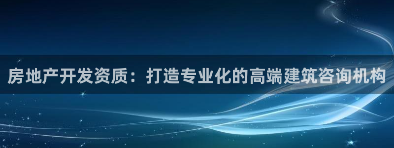 摩登7会员登录入口：房地产开发资质：打造专业化的高端建筑咨询