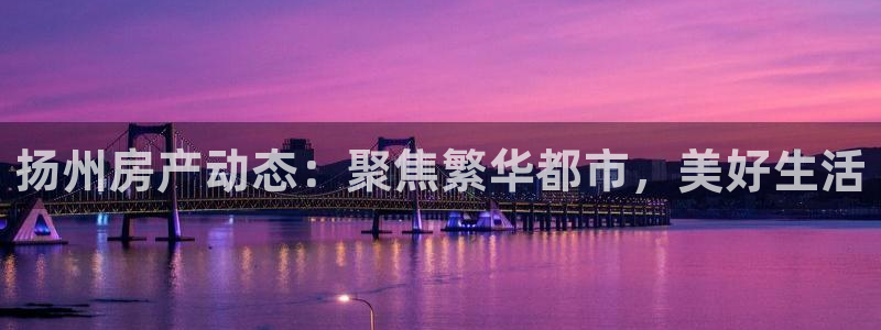 摩登7官网的详细介绍：扬州房产动态：聚焦繁华都市，美好生活
